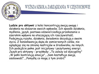 Ludzie pro aktywni z kolei koncentrują swoją uwagę i
działania na obszarze swoich wpływów. Ich sposób działania,
myślenia, język, postawa odzwierciedlają przekonanie o
szerokim wpływie na otaczającą ich rzeczywistość.
Podejmują ryzyko, działania, świadomie decydują o swoim
życiu. Z konsekwencją dążą do zamierzonych celów, nie
oglądając się na zmianę nastrojów w środowisku, na innych.
Ich podejście pełne jest inicjatywy i pozytywnej energii.
Język pro aktywny - przykłady: „To zależy od dyscypliny"
„W pełni kontroluję emocje", „Sam kształtuje swoją
osobowość", „Pomyślę co mogę z tym zrobić"
 