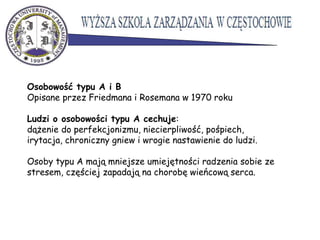 Osobowość typu A i B
Opisane przez Friedmana i Rosemana w 1970 roku
Ludzi o osobowości typu A cechuje:
dążenie do perfekcjonizmu, niecierpliwość, pośpiech,
irytacja, chroniczny gniew i wrogie nastawienie do ludzi.
Osoby typu A mają mniejsze umiejętności radzenia sobie ze
stresem, częściej zapadają na chorobę wieńcową serca.
 