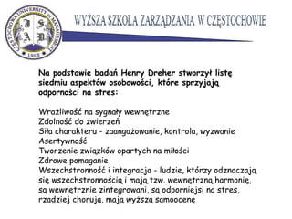 Na podstawie badań Henry Dreher stworzył listę
siedmiu aspektów osobowości, które sprzyjają
odporności na stres:
Wrażliwość na sygnały wewnętrzne
Zdolność do zwierzeń
Siła charakteru - zaangażowanie, kontrola, wyzwanie
Asertywność
Tworzenie związków opartych na miłości
Zdrowe pomaganie
Wszechstronność i integracja - ludzie, którzy odznaczają
się wszechstronnością i mają tzw. wewnętrzną harmonię,
są wewnętrznie zintegrowani, są odporniejsi na stres,
rzadziej chorują, mają wyższą samoocenę
 