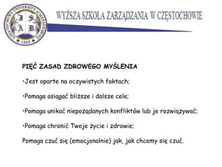 PIĘĆ ZASAD ZDROWEGO MYŚLENIA
•Jest oparte na oczywistych faktach;
•Pomaga osiągać bliższe i dalsze cele;
•Pomaga unikać niepożądanych konfliktów lub je rozwiązywać;
•Pomaga chronić Twoje życie i zdrowie;
Pomaga czuć się (emocjonalnie) jak, jak chcemy się czuć.
 