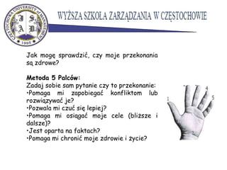 Jak mogę sprawdzić, czy moje przekonania
są zdrowe?
Metoda 5 Palców:
Zadaj sobie sam pytanie czy to przekonanie:
•Pomaga mi zapobiegać konfliktom lub
rozwiązywać je?
•Pozwala mi czuć się lepiej?
•Pomaga mi osiągać moje cele (bliższe i
dalsze)?
•Jest oparta na faktach?
•Pomaga mi chronić moje zdrowie i życie?
 