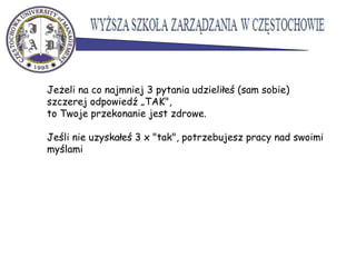 Jeżeli na co najmniej 3 pytania udzieliłeś (sam sobie)
szczerej odpowiedź „TAK",
to Twoje przekonanie jest zdrowe.
Jeśli nie uzyskałeś 3 x "tak", potrzebujesz pracy nad swoimi
myślami
 