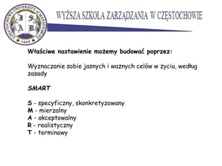 Właściwe nastawienie możemy budować poprzez:
Wyznaczanie sobie jasnych i ważnych celów w życiu, według
zasady
SMART
S - specyficzny, skonkretyzowany
M - mierzalny
A - akceptowalny
R - realistyczny
T - terminowy
 