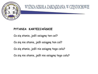 PYTANIA KARTEZJAŃSKIE
Co się stanie, jeśli osiągnę ten cel?
Co się nie stanie, jeśli osiągnę ten cel?
Co się stanie, jeśli nie osiągnę tego celu?
Co się nie stanie, jeśli nie osiągnę tego celu?
 