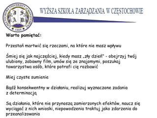 Warto pamiętać:
Przestań martwić się rzeczami, na które nie masz wpływu
Śmiej się jak najczęściej, kiedy masz „zły dzień" - obejrzyj twój
ulubiony, zabawny film, umów się ze znajomymi, poszukaj
towarzystwa osób, które potrafi cię rozbawić
Miej czyste sumienie
Bądź konsekwentny w działaniu, realizuj wyznaczone zadania
z determinacją
Są działania, które nie przynoszą zamierzonych efektów, naucz się
wyciągać z nich wnioski, niepowodzenia traktuj jako zdarzenia do
przeanalizowania
 