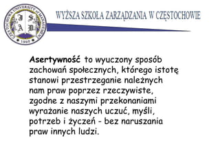 Asertywność to wyuczony sposób
zachowań społecznych, którego istotę
stanowi przestrzeganie należnych
nam praw poprzez rzeczywiste,
zgodne z naszymi przekonaniami
wyrażanie naszych uczuć, myśli,
potrzeb i życzeń - bez naruszania
praw innych ludzi.
 