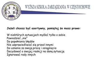 Jeżeli chcesz być asertywny, pamiętaj że masz prawo:
W niektórych sytuacjach myśleć tylko o sobie
Powiedzieć „nie"
Do popełniania błędów
Nie usprawiedliwiać się przed innymi
Do uznania za swoją pracę i osiągnięcia
Decydować o swojej reakcji na daną sytuację
Ignorować rady innych
 