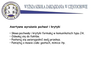 Asertywne wyrażanie pochwał i krytyki
• Słowa pochwały i krytyki formułuj w komunikatach typu JA.
• Odwołuj się do faktów.
• Postaraj się uwiarygodnić swój przekaz.
• Pamiętaj o mowie ciała: gestach, mimice itp.
 