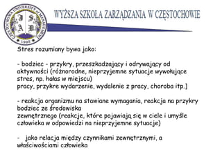 Stres rozumiany bywa jako:
- bodziec - przykry, przeszkadzający i odrywający od
aktywności (różnorodne, nieprzyjemne sytuacje wywołujące
stres, np. hałas w miejscu)
pracy, przykre wydarzenie, wydalenie z pracy, choroba itp.]
- reakcja organizmu na stawiane wymagania, reakcja na przykry
bodziec ze środowiska
zewnętrznego (reakcje, które pojawiają się w ciele i umyśle
człowieka w odpowiedzi na nieprzyjemne sytuacje)
- jako relacja między czynnikami zewnętrznymi, a
właściwościami człowieka
 