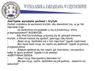 Asertywne wyrażanie pochwał i krytyki
Zachęć rozmówcę do wyrażenia krytyki, aby dowiedzieć się, co go tak
naprawdę trapi:
• „Co konkretnie nie podobało ci się w prezentacji, którą
przeprowadziłem?" ROZMYCIE:
• Gdy ktoś Cię krytykuje, przyznaj się do jakiegoś elementu
krytyki, z którym możesz się zgodzić, ignorując całą resztę:
• „Masz rację. Spóźniłem się z tym raportem" (zgoda częściowa)
• „Być może masz rację, że często się spóźniam" (zgoda za pomocą
przypuszczenia)
• „Gdybym spóźniał się tak często jak twierdzisz, rzeczywiście
byłby to spory problem" (zgoda co do zasady)
ASERTYWNA ZGODA:
• „Masz rację. Rzeczywiście sknociłem to"
• „Ma pan rację, szefie. Spóźniłem się pół godziny... zepsuł mi się
samochód"
 