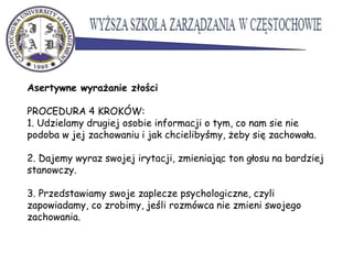 Asertywne wyrażanie złości
PROCEDURA 4 KROKÓW:
1. Udzielamy drugiej osobie informacji o tym, co nam sie nie
podoba w jej zachowaniu i jak chcielibyśmy, żeby się zachowała.
2. Dajemy wyraz swojej irytacji, zmieniając ton głosu na bardziej
stanowczy.
3. Przedstawiamy swoje zaplecze psychologiczne, czyli
zapowiadamy, co zrobimy, jeśli rozmówca nie zmieni swojego
zachowania.
 