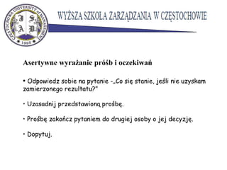 Asertywne wyrażanie próśb i oczekiwań
• Odpowiedz sobie na pytanie -„Co się stanie, jeśli nie uzyskam
zamierzonego rezultatu?"
• Uzasadnij przedstawioną prośbę.
• Prośbę zakończ pytaniem do drugiej osoby o jej decyzję.
• Dopytuj.
 