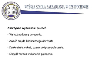 Asertywne wydawanie poleceń
• Wskaż nadawcę polecenia.
• Zwróć się do konkretnego adresata.
• Konkretnie wskaż, czego dotyczy polecenie.
• Określ termin wykonania polecenia.
 