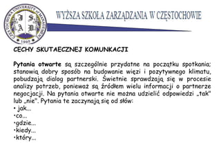 CECHY SKUTAECZNEJ KOMUNKACJI
Pytania otwarte są szczególnie przydatne na początku spotkania;
stanowią dobry sposób na budowanie więzi i pozytywnego klimatu,
pobudzają dialog partnerski. Świetnie sprawdzają się w procesie
analizy potrzeb, ponieważ są źródłem wielu informacji o partnerze
negocjacji. Na pytania otwarte nie można udzielić odpowiedzi „tak"
lub „nie". Pytania te zaczynają się od słów:
• jak...
•co...
•gdzie...
•kiedy...
•który...
 