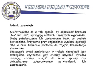 Pytania zamknięte
Skonstruowane są w taki sposób, by odpowiedź brzmiała
„tak” lub „nie"; wymagają krótkich i zwięzłych wypowiedzi.
Służą potwierdzeniu lub zanegowaniu tego, co zostało
powiedziane. Przydatne przy uzgadnianiu wyników dyskusji
albo w celu skłonienia partnera do zajęcia konkretnego
stanowiska.
Stosowanie pytań zamkniętych w trakcie negocjacji jest
szczególnie użyteczne, gdy chcemy usłyszeć wyraźną
decyzję, chcemy przejść do sedna sprawy czy
potrzebujemy zdecydowanego potwierdzenia lub
zaprzeczenia.
 