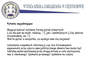 Pytania wyjaśniające
Mogą przybrać zarówno formę pytań otwartych
(„Co ma pan na myśli, mówiąc..."], jak i zamkniętych („Czy dobrze
zrozumiałem, że...").
Warto pytać o wszystko, co wydaje nam się niejasne!
Udzielanie niepełnych informacji czy też formułowanie
wypowiedzi przy użyciu specjalistycznego słownictwa może być
taktyką wykorzystywaną prze drugą stronę w celu wytrącenia
nas z równowagi/ zyskania przewagi/ zyskania na czasie.
 