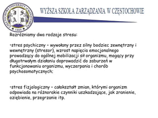 Rozróżniamy dwa rodzaje stresu:
•stres psychiczny – wywołany przez silny bodziec zewnętrzny i
wewnętrzny (stresor), wzrost napięcia emocjonalnego
prowadzący do ogólnej mobilizacji sił organizmu, mogący przy
długotrwałym działaniu doprowadzić do zaburzeń w
funkcjonowaniu organizmu, wyczerpania i chorób
psychosomatycznych;
•stres fizjologiczny – całokształt zmian, którymi organizm
odpowiada na różnorakie czynniki uszkadzające, jak zranienie,
oziębienie, przegrzanie itp.
 