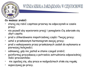 Co możesz zrobić:
• staraj się robić częstsze przerwy na odpoczynek w czasie
pracy;
• nie pozwól aby wywieranie presji i ponaglanie Cię zdarzało się
zbyt często;
• proś o zlikwidowanie niepotrzebnej części Twojej pracy;
• ustal z przełożonym harmonogram swojej pracy;
• proś o wskazywanie przez przełożonych zadań do wykonania w
pierwszej kolejności;
• odmawiaj, gdy nie jesteś w stanie czegoś zrobić;
• poinformuj pracodawcę o potrzebie zatrudnienia odpowiedniej
ilości pracowników;
• nie zgadzaj się, aby praca w nadgodzinach stała się regułą;
• wypoczywaj po pracy.
 