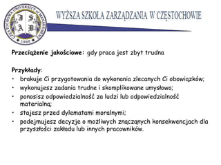 Przeciążenie jakościowe: gdy praca jest zbyt trudna
Przykłady:
• brakuje Ci przygotowania do wykonania zlecanych Ci obowiązków;
• wykonujesz zadania trudne i skomplikowane umysłowo;
• ponosisz odpowiedzialność za ludzi lub odpowiedzialność
materialną;
• stajesz przed dylematami moralnymi;
• podejmujesz decyzje o możliwych znącząnych konsekwencjach dla
przyszłości zakładu lub innych pracowników.
 