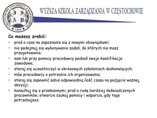 Co możesz zrobić:
• proś o czas na zapoznanie się z nowymi obowiązkami;
• nie podejmuj się wykonywania zadań, do których nie masz
przygotowania;
• sam lub przy pomocy pracodawcy podnoś swoje kwalifikacje
zawodowe;
• staraj się uczestniczyć w okresowych szkoleniach doskonalących;
• mów pracodawcy o potrzebie ich organizowania;
• staraj się zapewnić sobie odpowiednią ilość czasu na podjęcie ważnej
decyzji;
• konsultuj się z przełożonymi, proś o radę bardziej doświadczonych
pracowników; otwarcie szukaj pomocy i wsparcia, gdy tego
potrzebujesz.
 