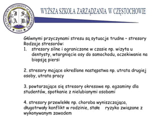 Głównymi przyczynami stresu są sytuacje trudne – stresory
Rodzaje stresorów:
1. stresory silne i ograniczone w czasie np. wizyta u
dentysty, wtargnięcie osy do samochodu, oczekiwanie na
biopsję piersi
2. stresory mające określone następstwa np. utrata drugiej
osoby, utrata pracy
3. powtarzające się stresory okresowe np. egzaminy dla
studentów, spotkanie z nielubianymi osobami
4. stresory przewlekłe np. choroba wyniszczająca,
długotrwały konflikt w rodzinie, stałe ryzyko związane z
wykonywanym zawodem
 