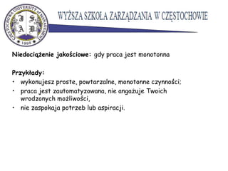 Niedociążenie jakościowe: gdy praca jest monotonna
Przykłady:
• wykonujesz proste, powtarzalne, monotonne czynności;
• praca jest zautomatyzowana, nie angażuje Twoich
wrodzonych możliwości,
• nie zaspokaja potrzeb lub aspiracji.
 