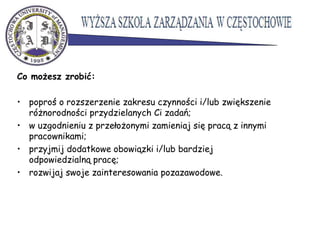 Co możesz zrobić:
• poproś o rozszerzenie zakresu czynności i/lub zwiększenie
różnorodności przydzielanych Ci zadań;
• w uzgodnieniu z przełożonymi zamieniaj się pracą z innymi
pracownikami;
• przyjmij dodatkowe obowiązki i/lub bardziej
odpowiedzialną pracę;
• rozwijaj swoje zainteresowania pozazawodowe.
 