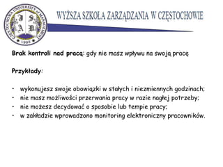 Brak kontroli nad pracą: gdy nie masz wpływu na swoją pracę
Przykłady:
• wykonujesz swoje obowiązki w stałych i niezmiennych godzinach;
• nie masz możliwości przerwania pracy w razie nagłej potrzeby;
• nie możesz decydować o sposobie lub tempie pracy;
• w zakładzie wprowadzono monitoring elektroniczny pracowników.
 