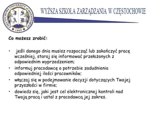 Co możesz zrobić:
• jeśli danego dnia musisz rozpocząć lub zakończyć pracę
wcześniej, staraj się informować przełożonych z
odpowiednim wyprzedzeniem;
• informuj pracodawcę o potrzebie zadudnienia
odpowiedniej ilości pracowników;
• włączaj się w podejmowanie decyzji dotyczących Twojej
przyszłości w firmie;
• dowiedz się, jaki jest cel elektronicznej kontroli nad
Twoją pracą i ustal z pracodawcą jej zakres.
 