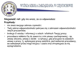 Niejasność roli: gdy nie wiesz, za co odpowiadasz
Przykłady:
• nie znasz swojego zakresu czynności;
• Twój zakres odpowiedzialności pokrywa się z zakresami odpowiedzialności
innych pracowników;
• brakuje Ci wiedzy i informacji o celach i efektach Twojej pracy;
• pracodawca nakłania Cię do zawarcia z nim umowy cywilnoprawnej - np.
umowy zlecenia, umowy o dzieło - w sytuacji, gdy pracujesz na zasadach
umowy o pracę, tj. wykonujesz pracę osobiście, pod nadzorem pracodawcy,
we wskazanym przez niego miejscu i czasie oraz otrzymujesz za nią
wynagrodzenie.
 
