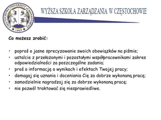 Co możesz zrobić:
• poproś o jasne sprecyzowanie swoich obowiązków na piśmie;
• ustalcie z przełożonymi i pozostałymi współpracownikami zakres
odpowiedzialności za poszczególne zadania;
• proś o informację o wynikach i efektach Twojej pracy;
• domagaj się uznania i doceniania Cię za dobrze wykonaną pracę;
• samodzielnie nagradzaj się za dobrze wykonaną pracę;
• nie pozwól traktować się niesprawiedliwe.
 