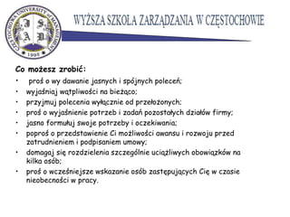 Co możesz zrobić:
• proś o wy dawanie jasnych i spójnych poleceń;
• wyjaśniaj wątpliwości na bieżąco;
• przyjmuj polecenia wyłącznie od przełożonych;
• proś o wyjaśnienie potrzeb i zadań pozostałych działów firmy;
• jasno formułuj swoje potrzeby i oczekiwania;
• poproś o przedstawienie Ci możliwości awansu i rozwoju przed
zatrudnieniem i podpisaniem umowy;
• domagaj się rozdzielenia szczególnie uciążliwych obowiązków na
kilka osób;
• proś o wcześniejsze wskazanie osób zastępujących Cię w czasie
nieobecności w pracy.
 