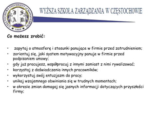 Co możesz zrobić:
• zapytaj o atmosferę i stosunki panujące w firmie przed zatrudnieniem;
• zorientuj się, jaki system motywacyjny panuje w firmie przed
podpisaniem umowy;
• gdy już pracujesz, współpracuj z innymi zamiast z nimi rywalizować;
• korzystaj z doświadczenia innych pracowników;
• wykorzystuj swój entuzjazm do pracy;
• unikaj wzajemnego obwiniania się w trudnych momentach;
• w okresie zmian domagaj się jasnych informacji dotyczących przyszłości
firmy;
 