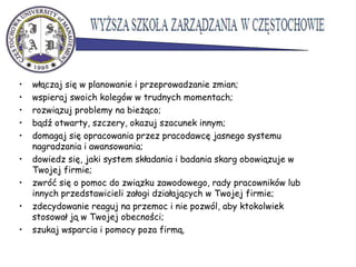 • włączaj się w planowanie i przeprowadzanie zmian;
• wspieraj swoich kolegów w trudnych momentach;
• rozwiązuj problemy na bieżąco;
• bądź otwarty, szczery, okazuj szacunek innym;
• domagaj się opracowania przez pracodawcę jasnego systemu
nagradzania i awansowania;
• dowiedz się, jaki system składania i badania skarg obowiązuje w
Twojej firmie;
• zwróć się o pomoc do związku zawodowego, rady pracowników lub
innych przedstawicieli załogi działających w Twojej firmie;
• zdecydowanie reaguj na przemoc i nie pozwól, aby ktokolwiek
stosował ją w Twojej obecności;
• szukaj wsparcia i pomocy poza firmą.
 