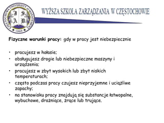 Fizyczne warunki pracy: gdy w pracy jest niebezpiecznie
• pracujesz w hałasie;
• obsługujesz drogie lub niebezpieczne maszyny i
urządzenia;
• pracujesz w zbyt wysokich lub zbyt niskich
temperaturach;
• często podczas pracy czujesz nieprzyjemne i uciążliwe
zapachy;
• na stanowisku pracy znajdują się substancje łatwopalne,
wybuchowe, drażniące, żrące lub trujące.
 