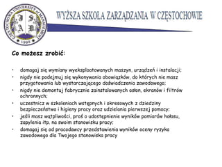 Co możesz zrobić:
• domagaj się wymiany wyeksploatowanych maszyn, urządzeń i instalacji;
• nigdy nie podejmuj się wykonywania obowiązków, do których nie masz
przygotowania lub wystarczającego doświadczenia zawodowego;
• nigdy nie demontuj fabrycznie zainstalowanych osłon, ekranów i filtrów
ochronnych;
• uczestnicz w szkoleniach wstępnych i okresowych z dziedziny
bezpieczeństwa i higieny pracy oraz udzielania pierwszej pomocy;
• jeśli masz wątpliwości, proś o udostępnienie wyników pomiarów hałasu,
zapylenia itp. na swoim stanowisku pracy;
• domagaj się od pracodawcy przedstawienia wyników oceny ryzyka
zawodowego dla Twojego stanowiska pracy
 