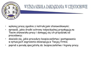 • wykonuj pracę zgodnie z instrukcjami stanowiskowymi;
• sprawdź, jakie środki ochrony indywidualnej przysługują na
Twoim stanowisku pracy i domagaj się ich przydziału od
pracodawcy;
• dowiedz się, jakie procedury bezpieczeństwa i postępowania
w sytuacjach zagrożenia obowiązują w Twojej firmie;
• poproś o poradę specjalistę ds. bezpieczeństwa i higieny pracy.
 