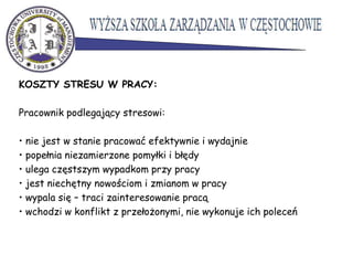 KOSZTY STRESU W PRACY:
Pracownik podlegający stresowi:
• nie jest w stanie pracować efektywnie i wydajnie
• popełnia niezamierzone pomyłki i błędy
• ulega częstszym wypadkom przy pracy
• jest niechętny nowościom i zmianom w pracy
• wypala się – traci zainteresowanie pracą
• wchodzi w konflikt z przełożonymi, nie wykonuje ich poleceń
 