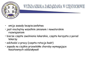 • omija zasady bezpieczeństwa
• jest niechętny wszelkim zmianom i nowatorskim
rozwiązaniom
• bierze częste zwolnienia lekarskie, często korzysta z porad
lekarzy
• odchodzi z pracy (częsta rotacja kadr)
• zapada na ciężkie przewlekłe choroby wymagające
kosztownych oddziaływań
 