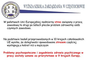W państwach Unii Europejskiej nadmierny stres związany z pracą
zawodową to drugi po bólach pleców problem zdrowotny osób
czynnych zawodowo.
Na podstawie badań przeprowadzonych w 10 krajach członkowskich
UE wynika, że dolegliwości spowodowane stresem częściej
występują u kobiet niż u mężczyzn
Problemy psychospołeczne i zagadnienia zdrowia psychicznego w
pracy zostały uznane za priorytetowe w 9 krajach Europy.
 