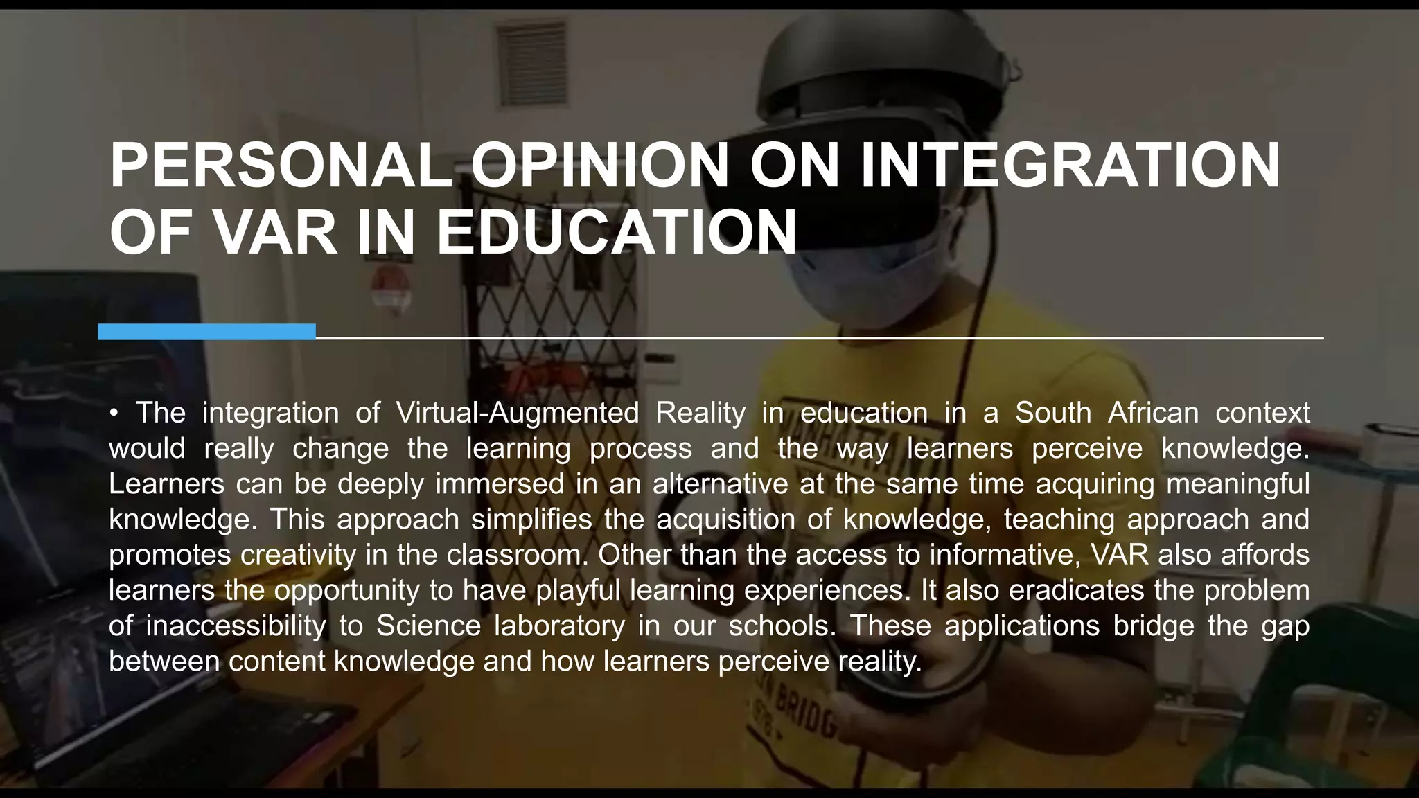 PERSONAL OPINION ON INTEGRATION
OF VAR IN EDUCATION
• The integration of Virtual-Augmented Reality in education in a South African context
would really change the learning process and the way learners perceive knowledge.
Learners can be deeply immersed in an alternative at the same time acquiring meaningful
knowledge. This approach simplifies the acquisition of knowledge, teaching approach and
promotes creativity in the classroom. Other than the access to informative, VAR also affords
learners the opportunity to have playful learning experiences. It also eradicates the problem
of inaccessibility to Science laboratory in our schools. These applications bridge the gap
between content knowledge and how learners perceive reality.
 
