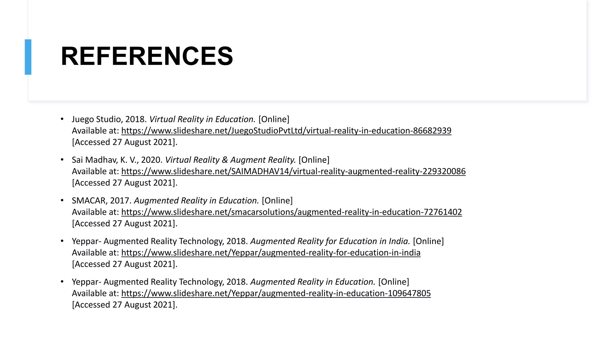 REFERENCES
• Juego Studio, 2018. Virtual Reality in Education. [Online]
Available at: https://www.slideshare.net/JuegoStudioPvtLtd/virtual-reality-in-education-86682939
[Accessed 27 August 2021].
• Sai Madhav, K. V., 2020. Virtual Reality & Augment Reality. [Online]
Available at: https://www.slideshare.net/SAIMADHAV14/virtual-reality-augmented-reality-229320086
[Accessed 27 August 2021].
• SMACAR, 2017. Augmented Reality in Education. [Online]
Available at: https://www.slideshare.net/smacarsolutions/augmented-reality-in-education-72761402
[Accessed 27 August 2021].
• Yeppar- Augmented Reality Technology, 2018. Augmented Reality for Education in India. [Online]
Available at: https://www.slideshare.net/Yeppar/augmented-reality-for-education-in-india
[Accessed 27 August 2021].
• Yeppar- Augmented Reality Technology, 2018. Augmented Reality in Education. [Online]
Available at: https://www.slideshare.net/Yeppar/augmented-reality-in-education-109647805
[Accessed 27 August 2021].
 
