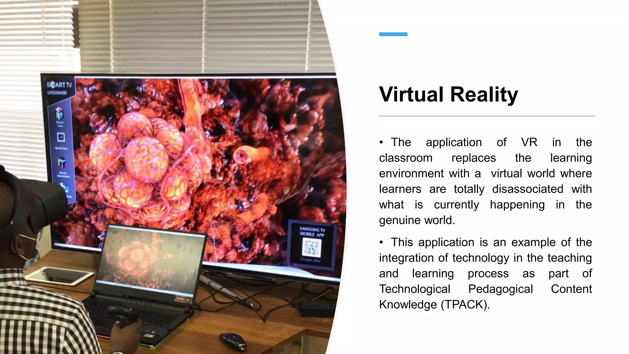 Virtual Reality
• The application of VR in the
classroom replaces the learning
environment with a virtual world where
learners are totally disassociated with
what is currently happening in the
genuine world.
• This application is an example of the
integration of technology in the teaching
and learning process as part of
Technological Pedagogical Content
Knowledge (TPACK).
 