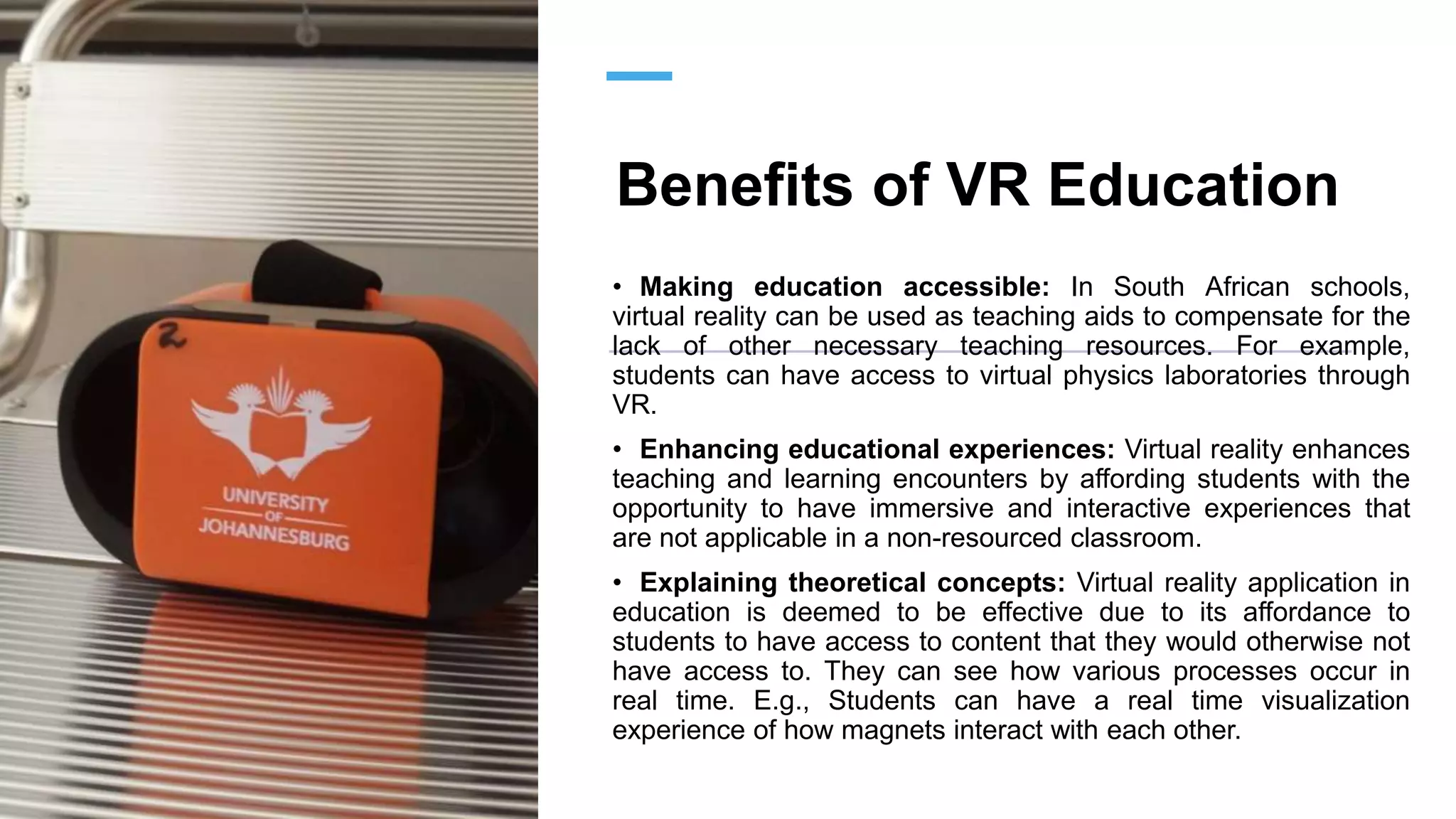 Benefits of VR Education
• Making education accessible: In South African schools,
virtual reality can be used as teaching aids to compensate for the
lack of other necessary teaching resources. For example,
students can have access to virtual physics laboratories through
VR.
• Enhancing educational experiences: Virtual reality enhances
teaching and learning encounters by affording students with the
opportunity to have immersive and interactive experiences that
are not applicable in a non-resourced classroom.
• Explaining theoretical concepts: Virtual reality application in
education is deemed to be effective due to its affordance to
students to have access to content that they would otherwise not
have access to. They can see how various processes occur in
real time. E.g., Students can have a real time visualization
experience of how magnets interact with each other.
 