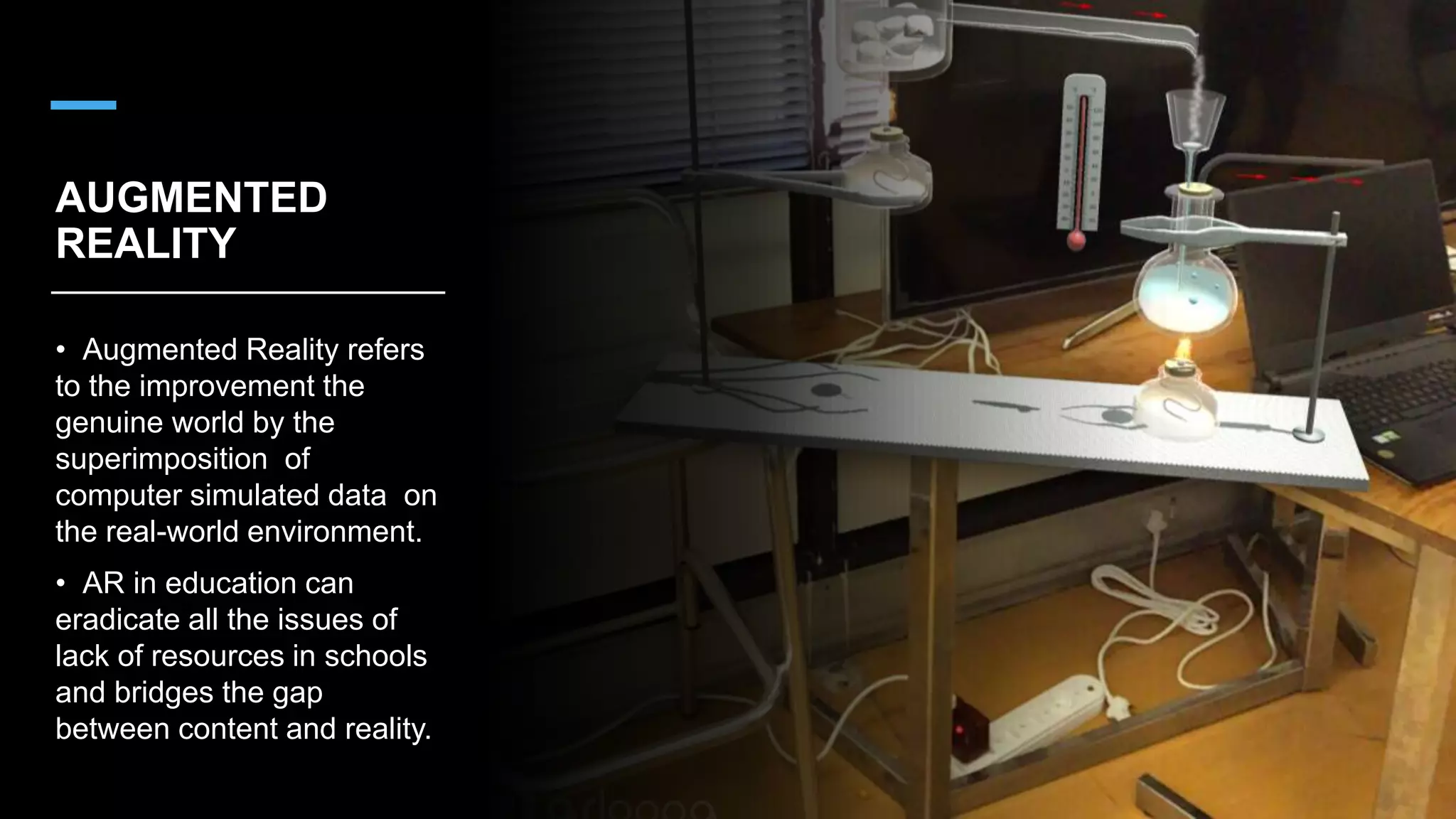 AUGMENTED
REALITY
• Augmented Reality refers
to the improvement the
genuine world by the
superimposition of
computer simulated data on
the real-world environment.
• AR in education can
eradicate all the issues of
lack of resources in schools
and bridges the gap
between content and reality.
 