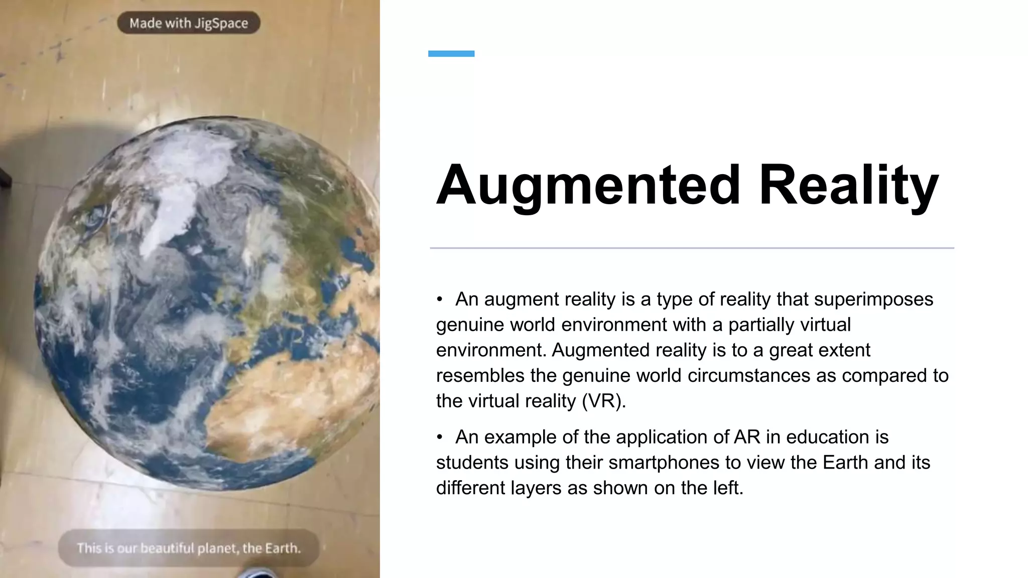 Augmented Reality
• An augment reality is a type of reality that superimposes
genuine world environment with a partially virtual
environment. Augmented reality is to a great extent
resembles the genuine world circumstances as compared to
the virtual reality (VR).
• An example of the application of AR in education is
students using their smartphones to view the Earth and its
different layers as shown on the left.
 