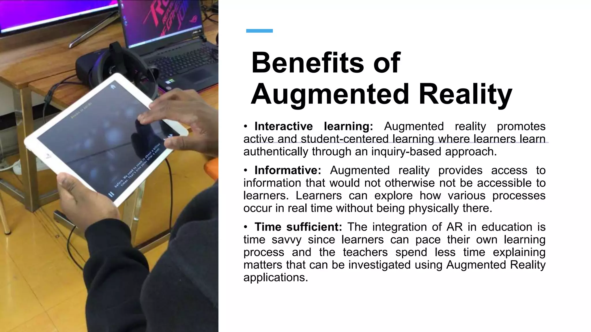 Benefits of
Augmented Reality
• Interactive learning: Augmented reality promotes
active and student-centered learning where learners learn
authentically through an inquiry-based approach.
• Informative: Augmented reality provides access to
information that would not otherwise not be accessible to
learners. Learners can explore how various processes
occur in real time without being physically there.
• Time sufficient: The integration of AR in education is
time savvy since learners can pace their own learning
process and the teachers spend less time explaining
matters that can be investigated using Augmented Reality
applications.
 