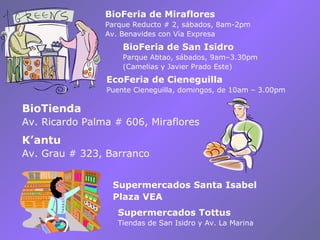BioFeria de Miraflores Parque Reducto # 2, sábados, 8am-2pm Av. Benavides con Vía Expresa Supermercados Santa Isabel Plaza VEA Supermercados Tottus Tiendas de San Isidro y Av. La Marina BioTienda Av. Ricardo Palma # 606, Miraflores BioFeria de San Isidro Parque Abtao, sábados, 9am–3.30pm (Camelias y Javier Prado Este) EcoFeria de Cieneguilla Puente Cieneguilla, domingos, de 10am – 3.00pm K’antu Av. Grau # 323, Barranco 