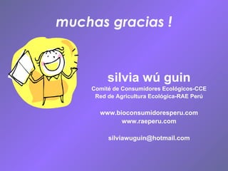 muchas gracias ! silvia wú guin Comité de Consumidores Ecológicos-CCE Red de Agricultura Ecológica-RAE Perú www.bioconsumidoresperu.com www.raeperu.com [email_address] 
