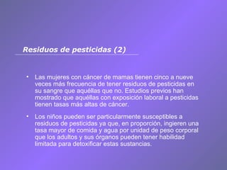 Las mujeres con cáncer de mamas tienen cinco a nueve veces más frecuencia de tener residuos de pesticidas en su sangre que aquéllas que no. Estudios previos han mostrado que aquéllas con exposición laboral a pesticidas tienen tasas más altas de cáncer. Los niños pueden ser particularmente susceptibles a residuos de pesticidas ya que, en proporción, ingieren una tasa mayor de comida y agua por unidad de peso corporal que los adultos y sus órganos pueden tener habilidad limitada para detoxificar estas sustancias. Residuos de pesticidas (2) 